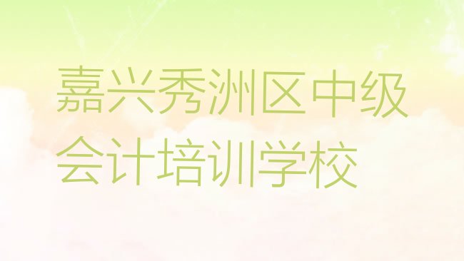 十大嘉兴秀洲区中级会计培训班 排行榜