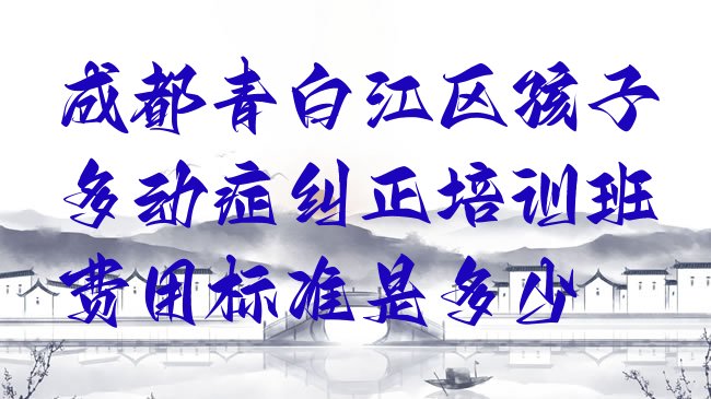 十大成都青白江区孩子多动症纠正培训班费用标准是多少排行榜