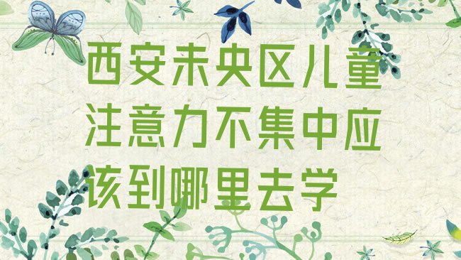 十大西安未央区儿童注意力不集中应该到哪里去学排行榜